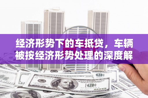 虎尾经济形势下的车抵贷，车辆被按经济形势处理的深度解析
